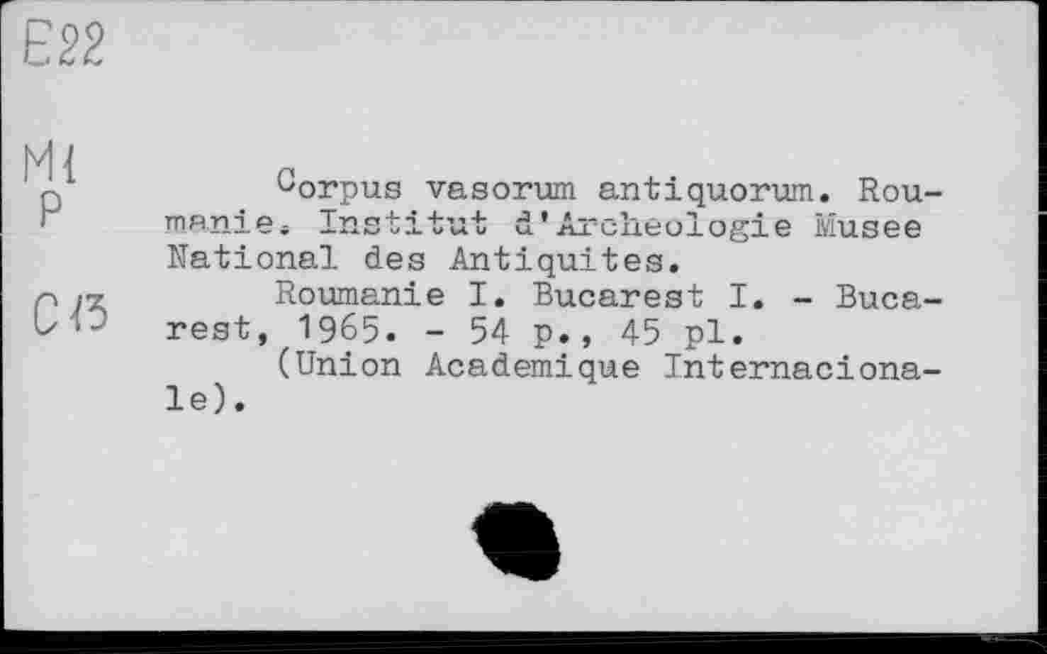 ﻿Є22
Ml
P
Cß
Gorpus vasorum antiquorum. Rou-manie. Institut d* Archéologie Musee National des Antiquités.
Roumanie I. Bucarest I. - Bucarest, 1965. - 54 p., 45 pl.
(Union Academique Internaciona-le).